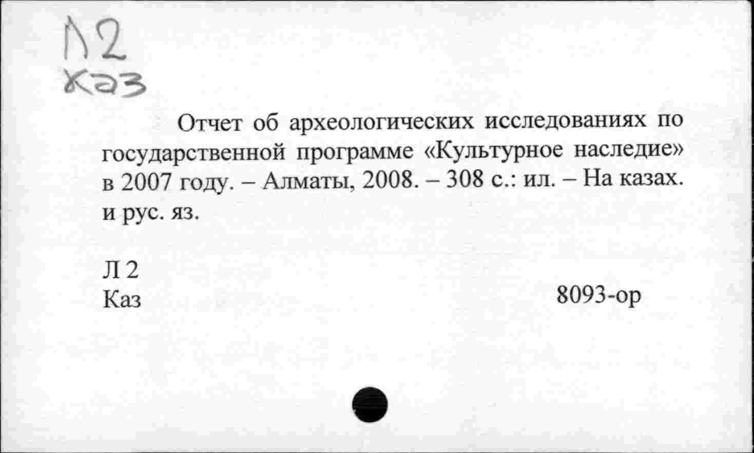 ﻿№
Отчет об археологических исследованиях по государственной программе «Культурное наследие» в 2007 году. - Алматы, 2008. - 308 с.: ил. - На казах, и рус. яз.
Л2
Каз
8093-ор